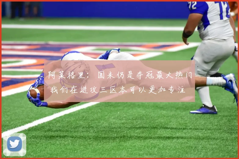阿莱格里：国米仍是夺冠最大热门 我们在进攻三区本可以更加专注