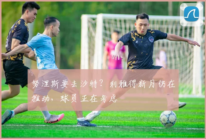 努涅斯要去沙特？利雅得新月仍在推动，球员正在考虑